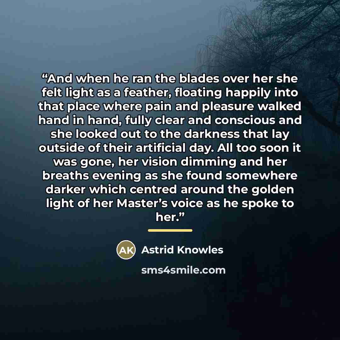 “And when he ran the blades over her she felt light as a feather, floating happily into that place where pain and pleasure walked hand in hand, fully clear and conscious and she looked out to the darkness that lay outside of their artificial day. All too soon it was gone, her vision dimming and her…” quote by Astrid Knowles