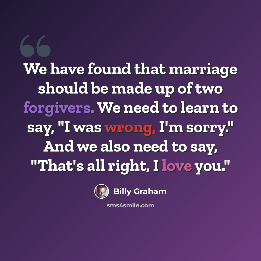 “We have found that marriage should be made up of two forgivers. We need to learn to say, "I was wrong, I'm sorry." And we also need to say, "That's all right, I love you."” quote by Billy Graham