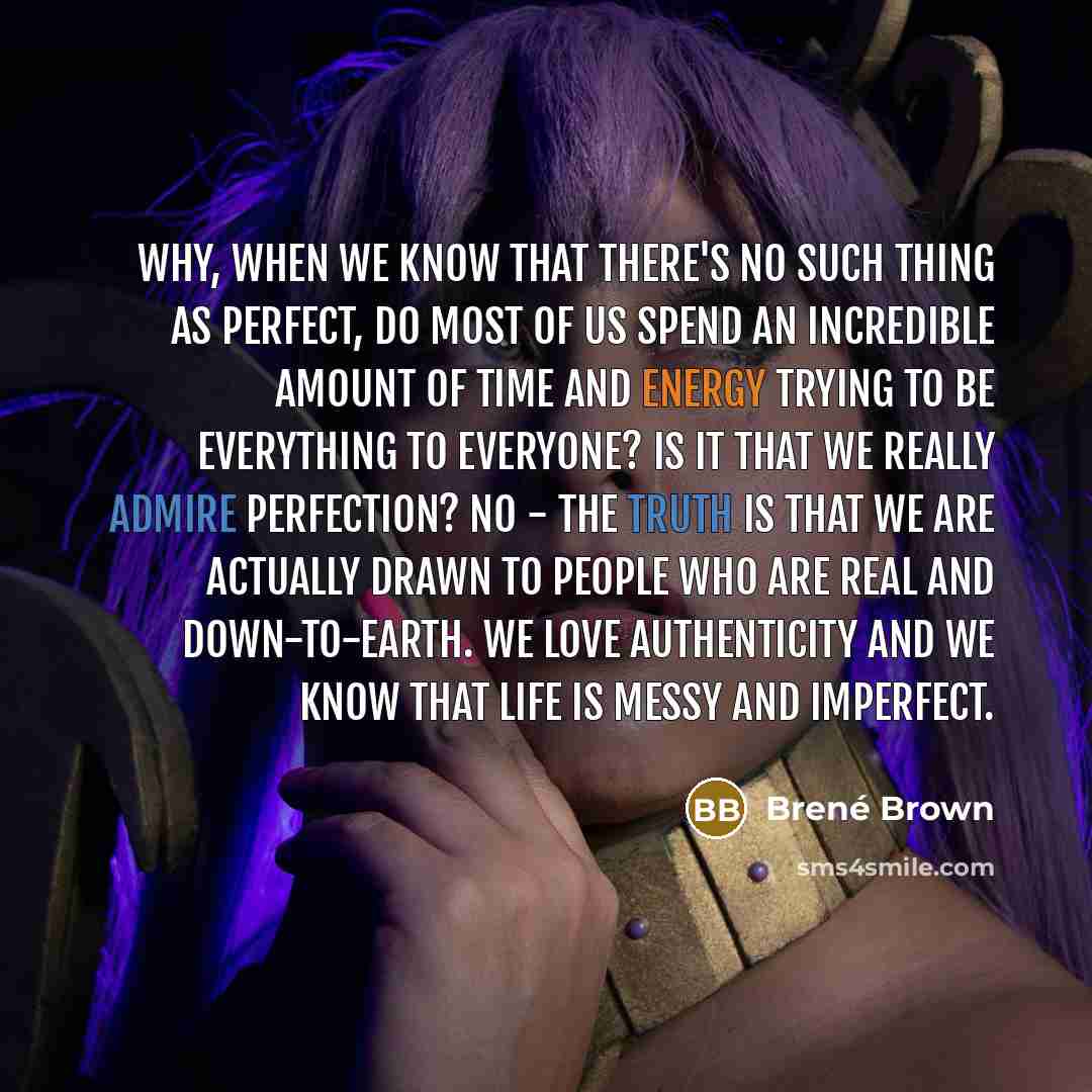 “Why, when we know that there's no such thing as perfect, do most of us spend an incredible amount of time and energy trying to be everything to everyone? Is it that we really admire perfection? No - the truth is that we are actually drawn to people who are real and down-to-earth. We love…” quote by Brené Brown