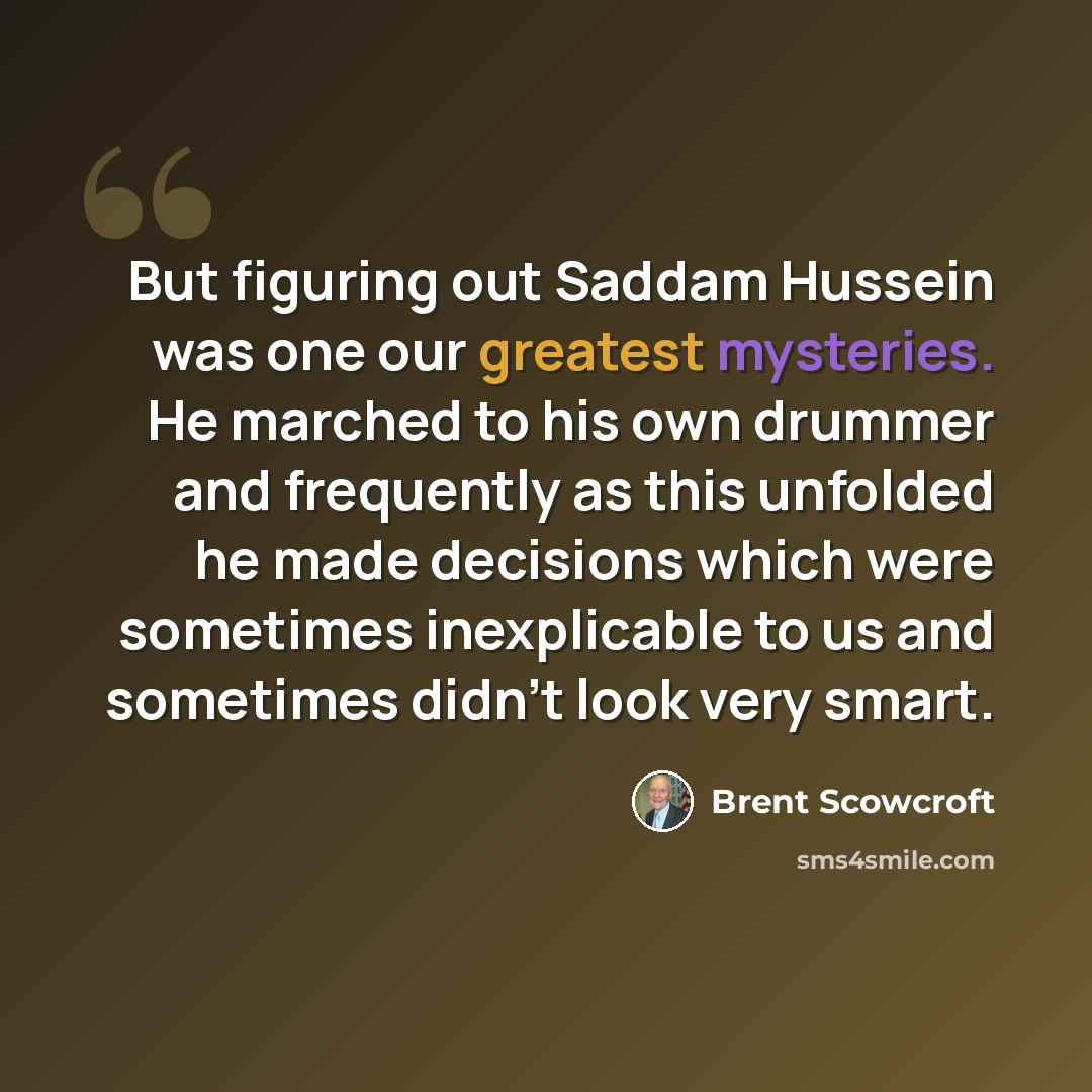 “But figuring out Saddam Hussein was one our greatest mysteries. He marched to his own drummer and frequently as this unfolded he made decisions which were sometimes inexplicable to us and sometimes didn't look very smart.” quote by Brent Scowcroft