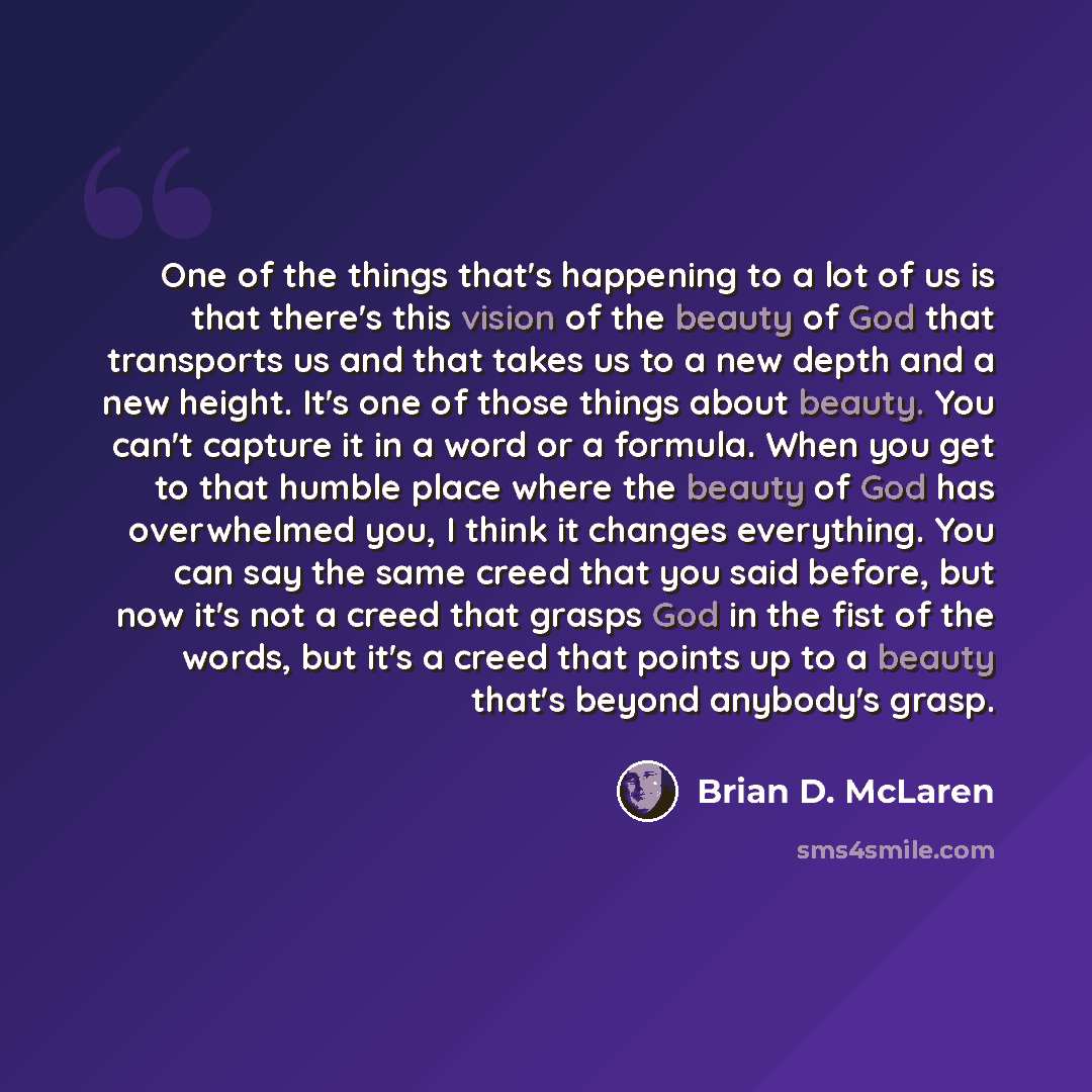 “One of the things that's happening to a lot of us is that there's this vision of the beauty of God that transports us and that takes us to a new depth and a new height. It's one of those things about beauty. You can't capture it in a word or a formula. When you get to that humble place where the…” quote by Brian D. McLaren