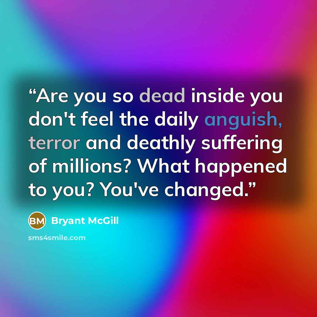“Are you so dead inside you don't feel the daily anguish, terror and deathly suffering of millions? What happened to you? You've changed.” quote by Bryant McGill