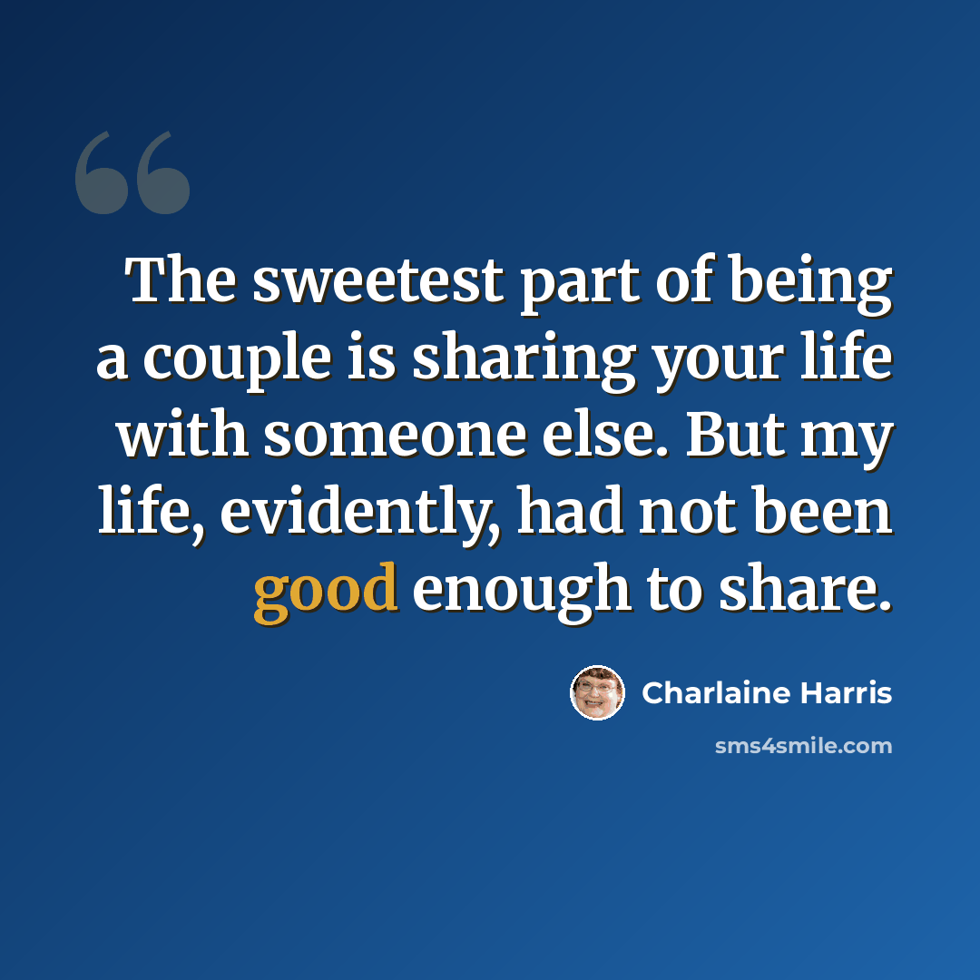 “The sweetest part of being a couple is sharing your life with someone else. But my life, evidently, had not been good enough to share.” quote by Charlaine Harris