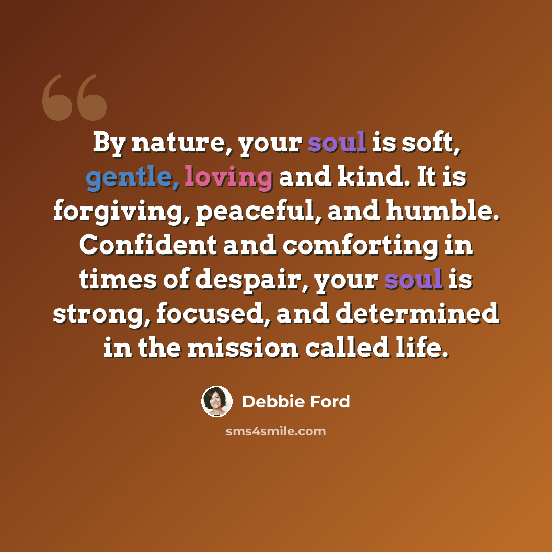“By nature, your soul is soft, gentle, loving and kind. It is forgiving, peaceful, and humble. Confident and comforting in times of despair, your soul is strong, focused, and determined in the mission called life.” quote by Debbie Ford