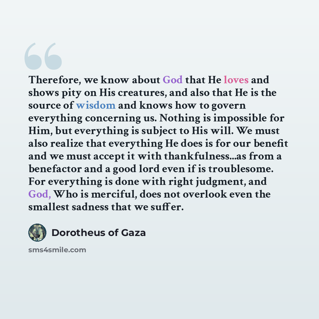 “Therefore, we know about God that He loves and shows pity on His creatures, and also that He is the source of wisdom and knows how to govern everything concerning us. Nothing is impossible for Him, but everything is subject to His will. We must also realize that everything He does is for our…” quote by Dorotheus of Gaza