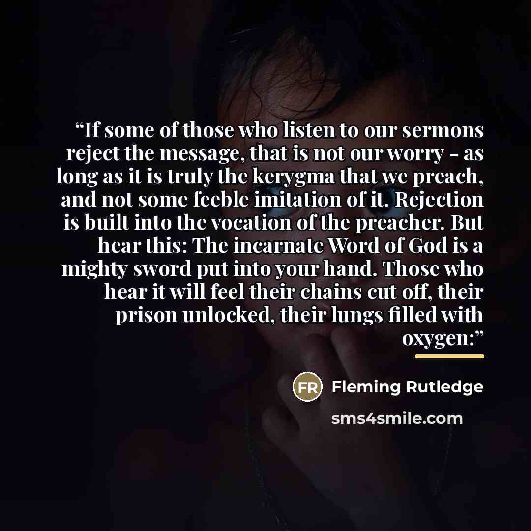 “If some of those who listen to our sermons reject the message, that is not our worry - as long as it is truly the kerygma that we preach, and not some feeble imitation of it. Rejection is built into the vocation of the preacher. But hear this: The incarnate Word of God is a mighty sword put into…” quote by Fleming Rutledge
