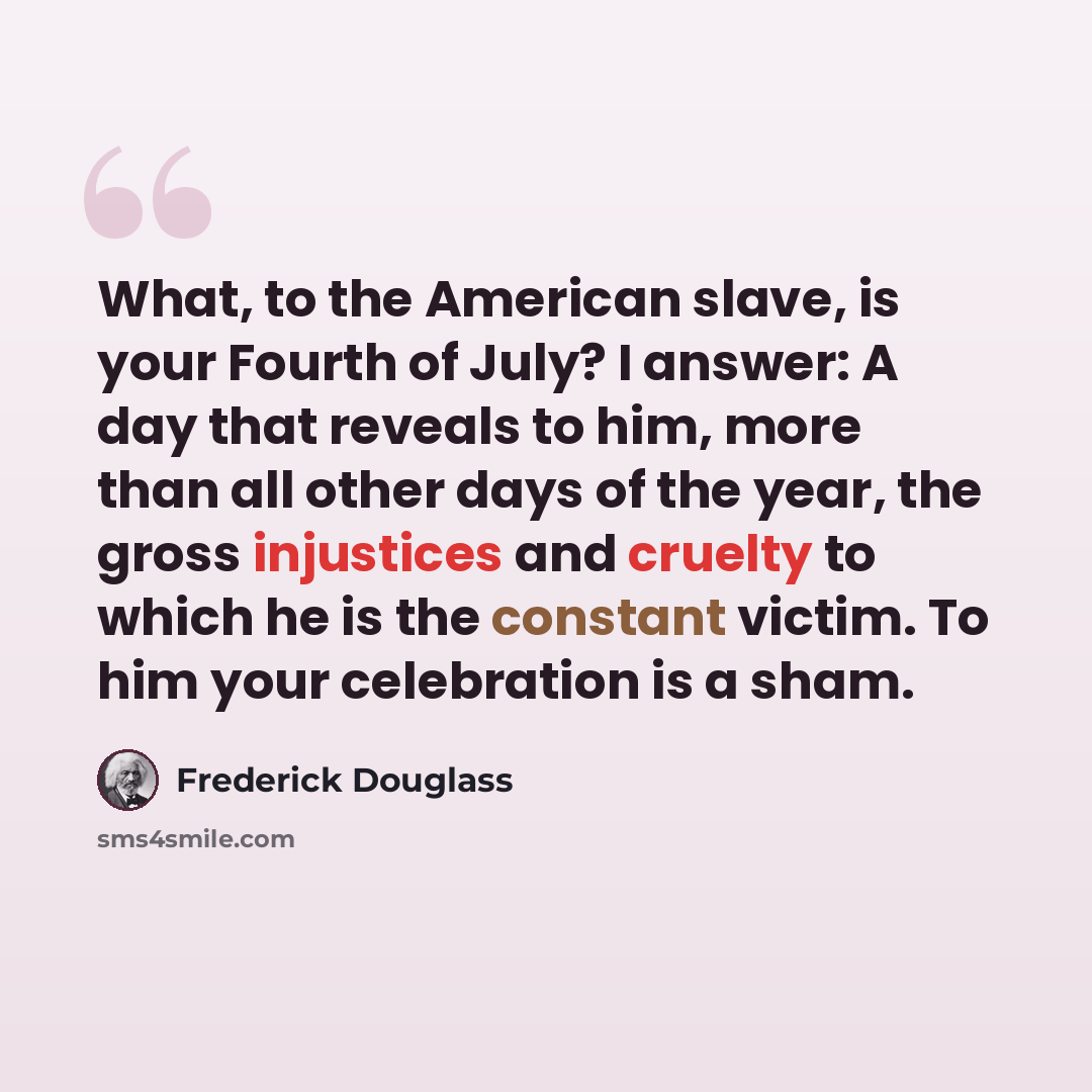 “What, to the American slave, is your Fourth of July? I answer: A day that reveals to him, more than all other days of the year, the gross injustices and cruelty to which he is the constant victim. To him your celebration is a sham.” quote by Frederick Douglass