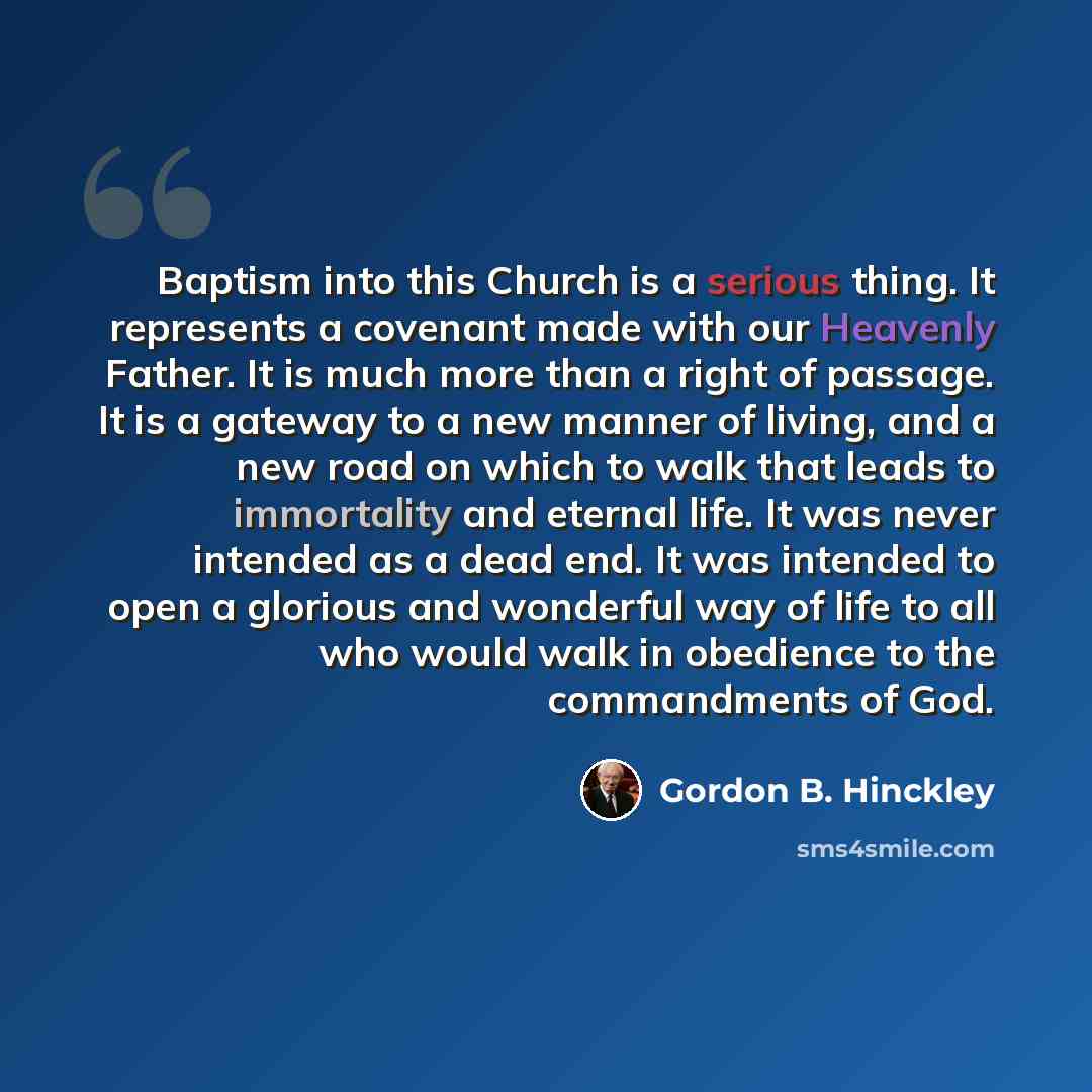 “Baptism into this Church is a serious thing. It represents a covenant made with our Heavenly Father. It is much more than a right of passage. It is a gateway to a new manner of living, and a new road on which to walk that leads to immortality and eternal life. It was never intended as a dead end…” quote by Gordon B. Hinckley