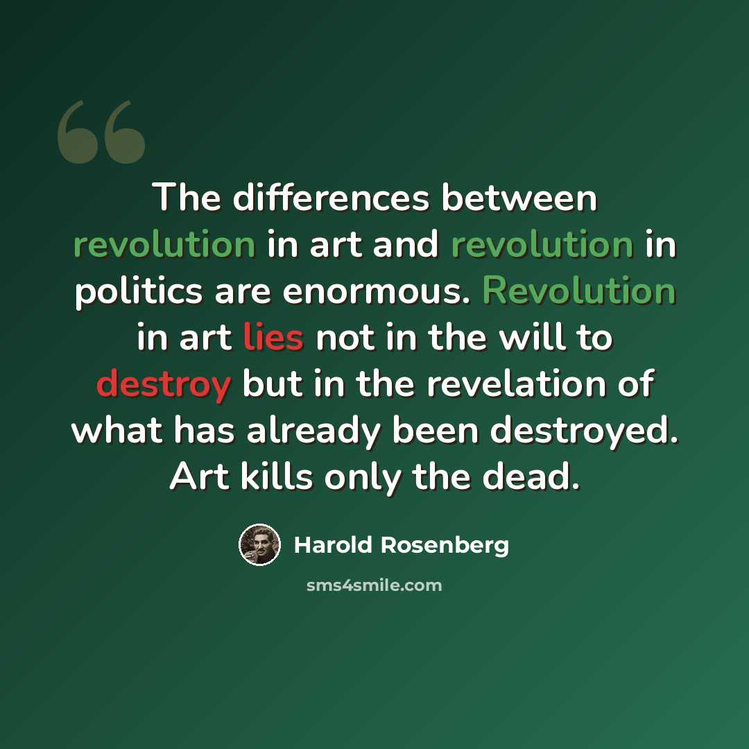 “The differences between revolution in art and revolution in politics are enormous. Revolution in art lies not in the will to destroy but in the revelation of what has already been destroyed. Art kills only the dead.” quote by Harold Rosenberg