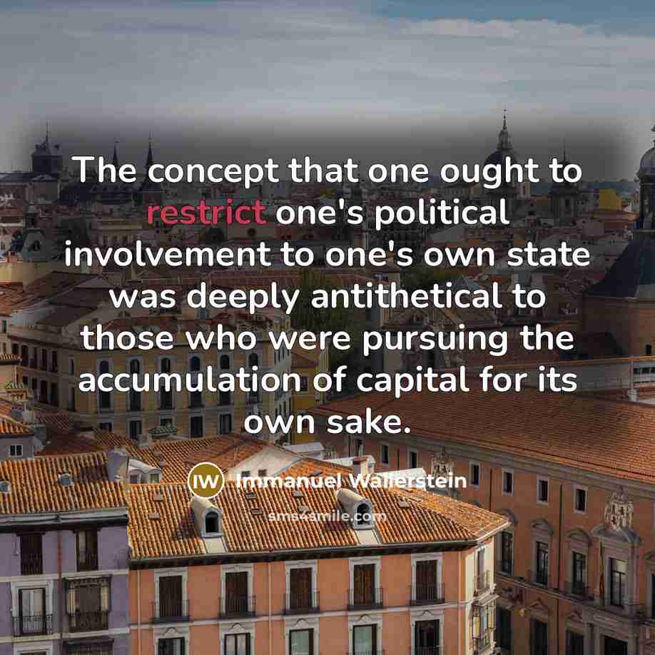 “The concept that one ought to restrict one's political involvement to one's own state was deeply antithetical to those who were pursuing the accumulation of capital for its own sake.” quote by Immanuel Wallerstein
