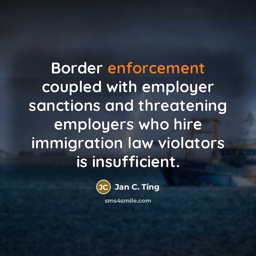 “Border enforcement coupled with employer sanctions and threatening employers who hire immigration law violators is insufficient.” quote by Jan C. Ting