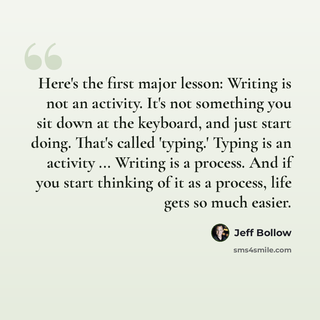 “Here's the first major lesson: Writing is not an activity. It's not something you sit down at the keyboard, and just start doing. That's called 'typing.' Typing is an activity ... Writing is a process. And if you start thinking of it as a process, life gets so much easier.” quote by Jeff Bollow