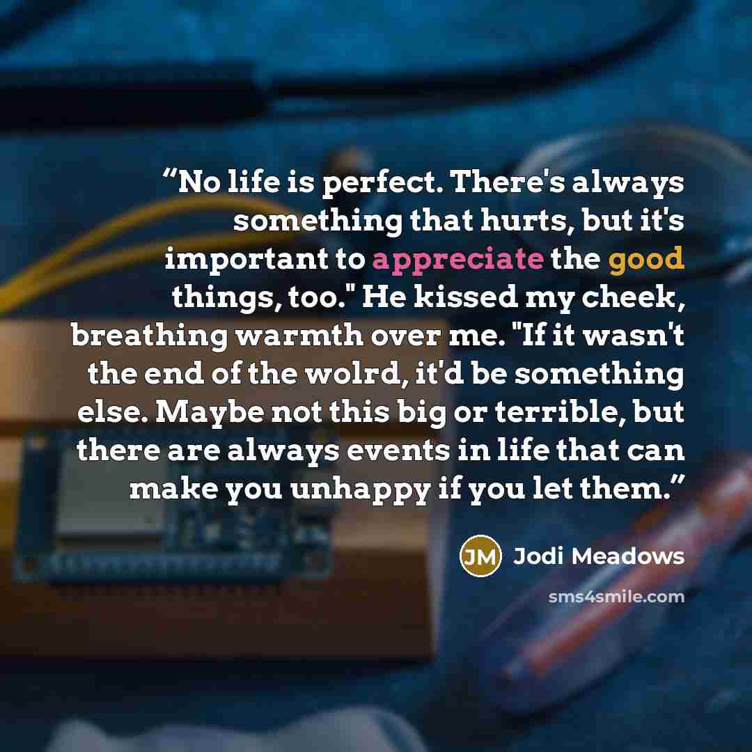 “No life is perfect. There's always something that hurts, but it's important to appreciate the good things, too." He kissed my cheek, breathing warmth over me. "If it wasn't the end of the wolrd, it'd be something else. Maybe not this big or terrible, but there are always events in life that can…” quote by Jodi Meadows