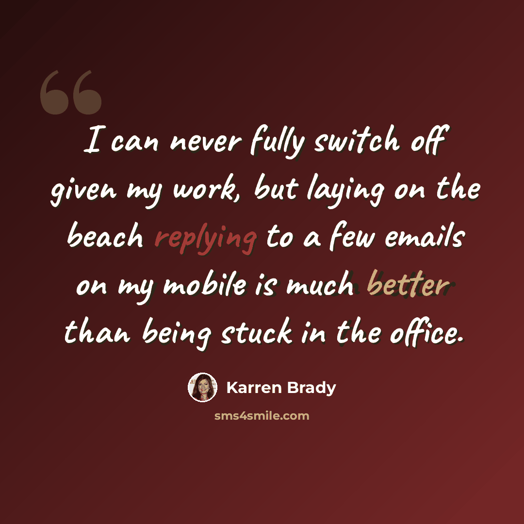 “I can never fully switch off given my work, but laying on the beach replying to a few emails on my mobile is much better than being stuck in the office.” quote by Karren Brady