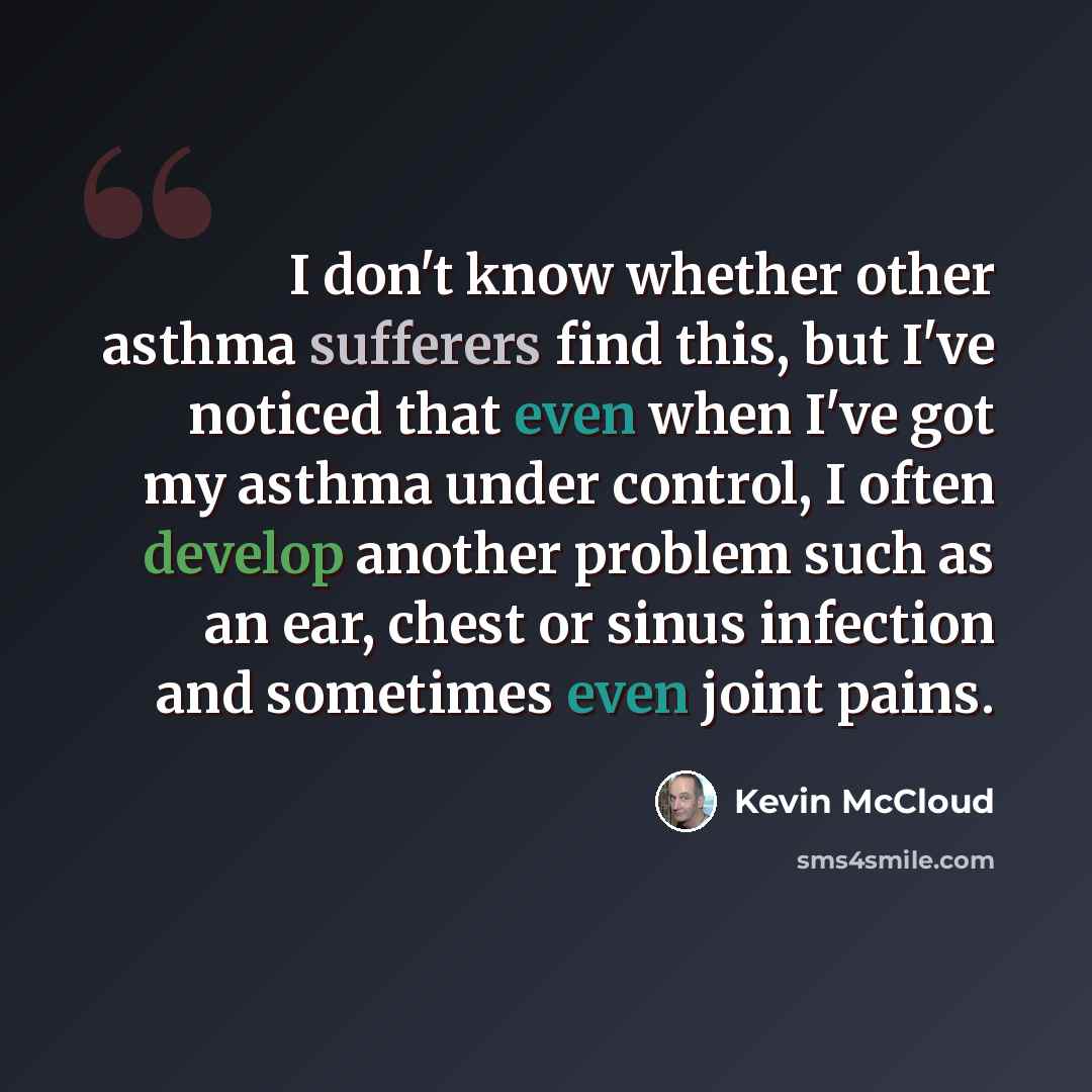 “I don't know whether other asthma sufferers find this, but I've noticed that even when I've got my asthma under control, I often develop another problem such as an ear, chest or sinus infection and sometimes even joint pains.” quote by Kevin McCloud