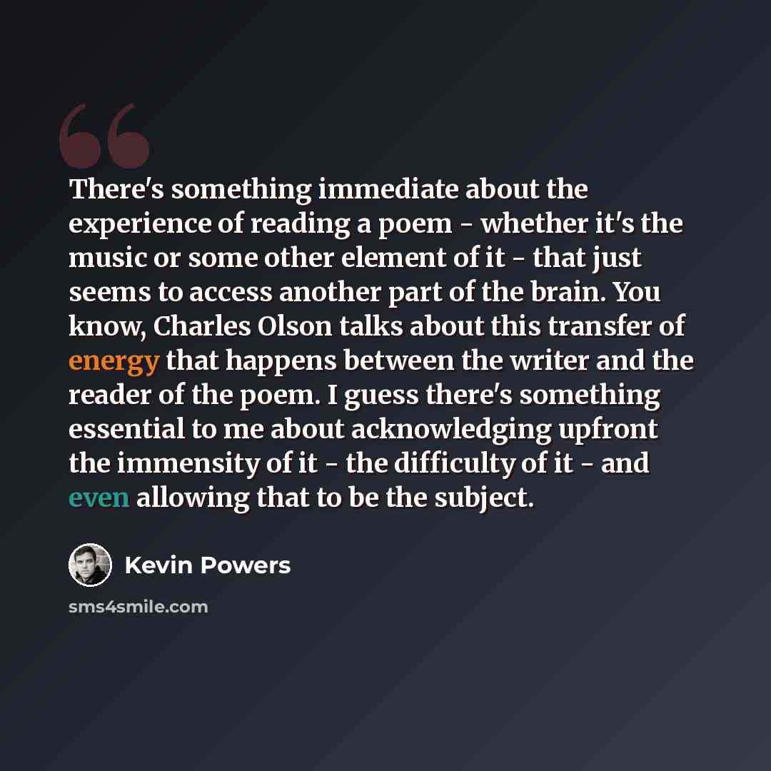 “There's something immediate about the experience of reading a poem - whether it's the music or some other element of it - that just seems to access another part of the brain. You know, Charles Olson talks about this transfer of energy that happens between the writer and the reader of the poem. I…” quote by Kevin Powers