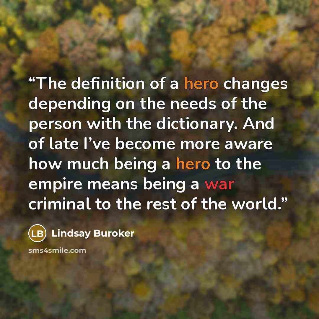 “The definition of a hero changes depending on the needs of the person with the dictionary. And of late I’ve become more aware how much being a hero to the empire means being a war criminal to the rest of the world.” quote by Lindsay Buroker