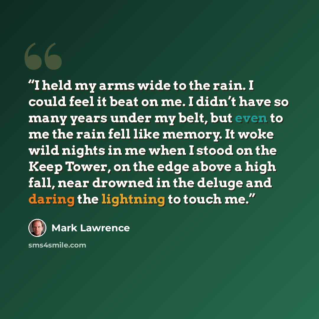 “I held my arms wide to the rain. I could feel it beat on me. I didn’t have so many years under my belt, but even to me the rain fell like memory. It woke wild nights in me when I stood on the Keep Tower, on the edge above a high fall, near drowned in the deluge and daring the lightning to touch me.” quote by Mark Lawrence