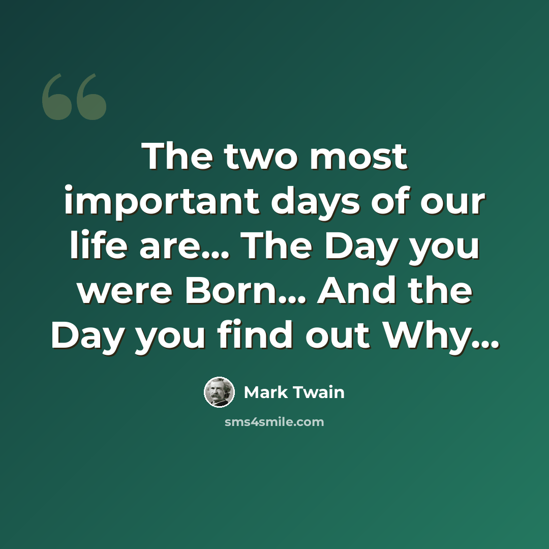 “The two most important days of our life are... The Day you were Born... And the Day you find out Why...” quote by Mark Twain