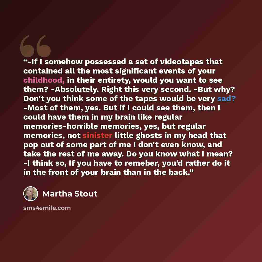 “-If I somehow possessed a set of videotapes that contained all the most significant events of your childhood, in their entirety, would you want to see them? -Absolutely. Right this very second. -But why? Don't you think some of the tapes would be very sad? -Most of them, yes. But if I could see…” quote by Martha Stout