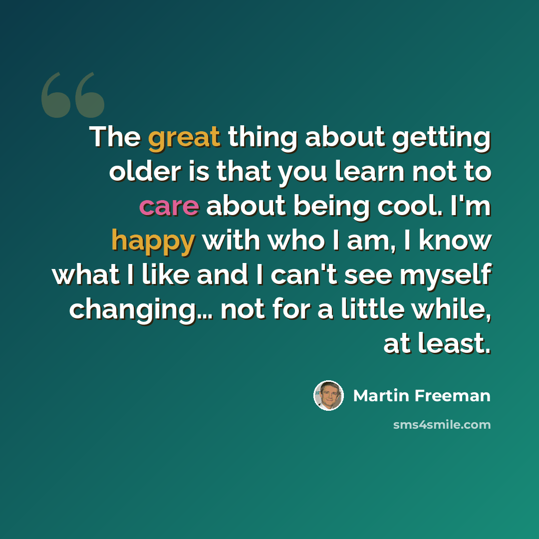 “The great thing about getting older is that you learn not to care about being cool. I'm happy with who I am, I know what I like and I can't see myself changing… not for a little while, at least.” quote by Martin Freeman