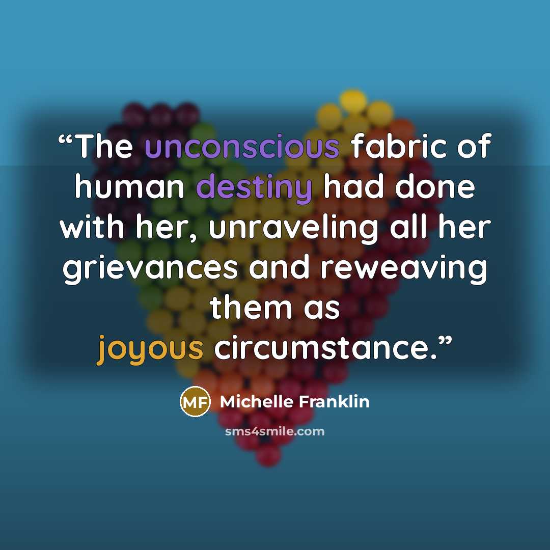 “The unconscious fabric of human destiny had done with her, unraveling all her grievances and reweaving them as joyous circumstance.” quote by Michelle Franklin