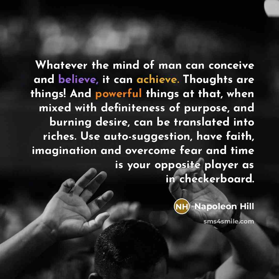 “Whatever the mind of man can conceive and believe, it can achieve. Thoughts are things! And powerful things at that, when mixed with definiteness of purpose, and burning desire, can be translated into riches. Use auto-suggestion, have faith, imagination and overcome fear and time is your opposite…” quote by Napoleon Hill