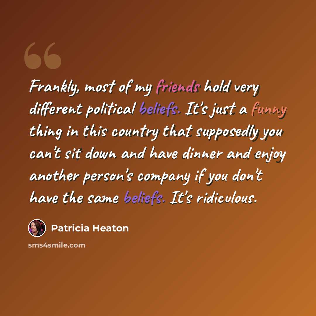 “Frankly, most of my friends hold very different political beliefs. It's just a funny thing in this country that supposedly you can't sit down and have dinner and enjoy another person's company if you don't have the same beliefs. It's ridiculous.” quote by Patricia Heaton