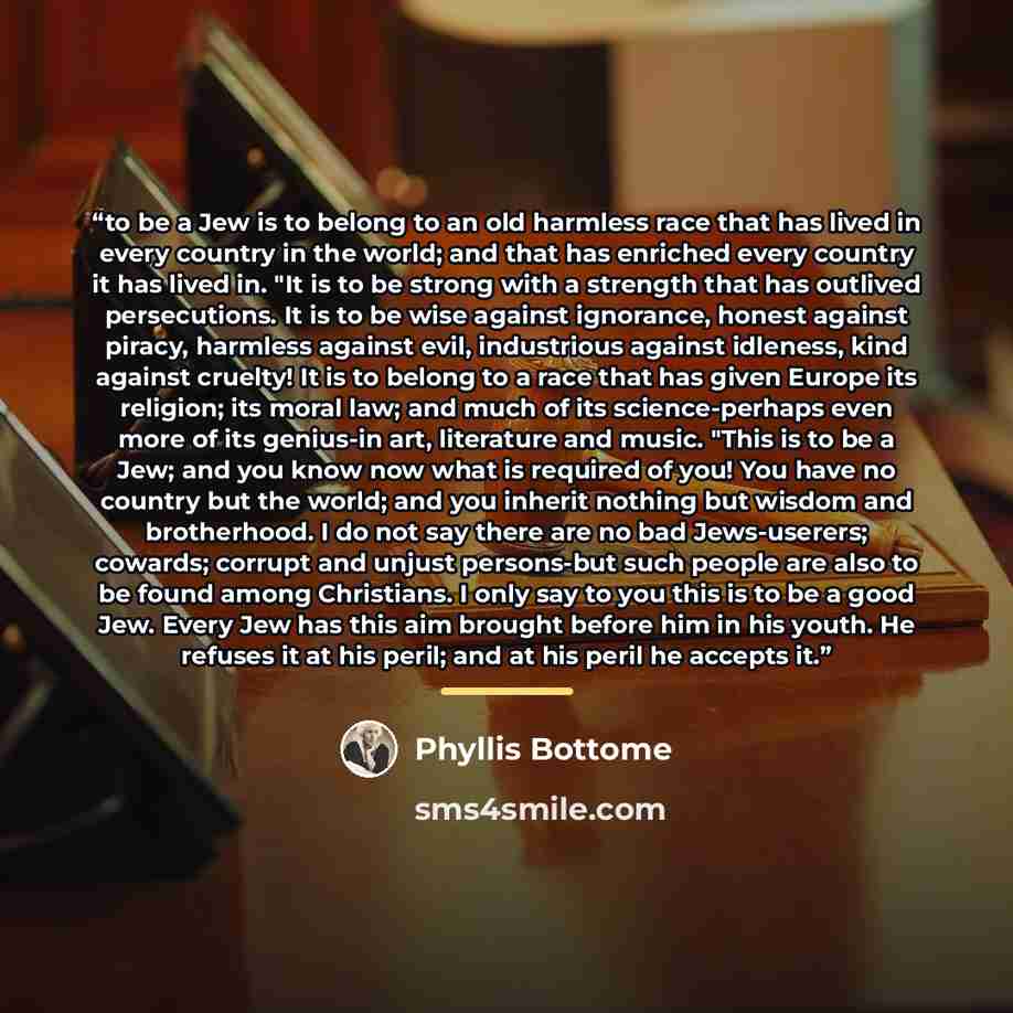 “to be a Jew is to belong to an old harmless race that has lived in every country in the world; and that has enriched every country it has lived in. "It is to be strong with a strength that has outlived persecutions. It is to be wise against ignorance, honest against piracy, harmless against evil…” quote by Phyllis Bottome