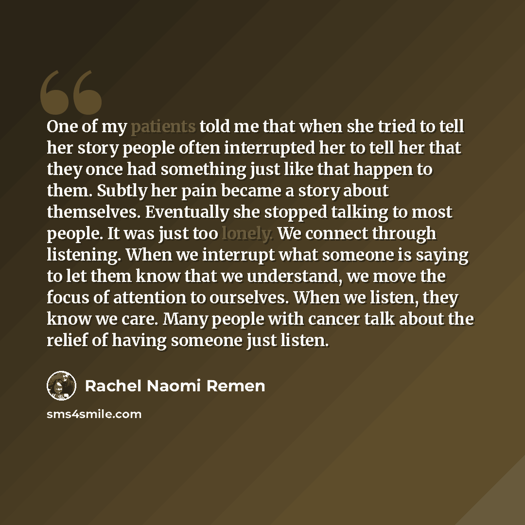 “One of my patients told me that when she tried to tell her story people often interrupted her to tell her that they once had something just like that happen to them. Subtly her pain became a story about themselves. Eventually she stopped talking to most people. It was just too lonely. We connect…” quote by Rachel Naomi Remen