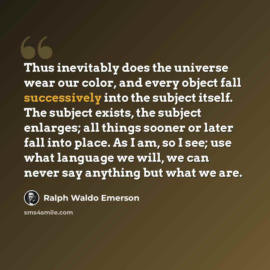 “Thus inevitably does the universe wear our color, and every object fall successively into the subject itself. The subject exists, the subject enlarges; all things sooner or later fall into place. As I am, so I see; use what language we will, we can never say anything but what we are.” quote by Ralph Waldo Emerson