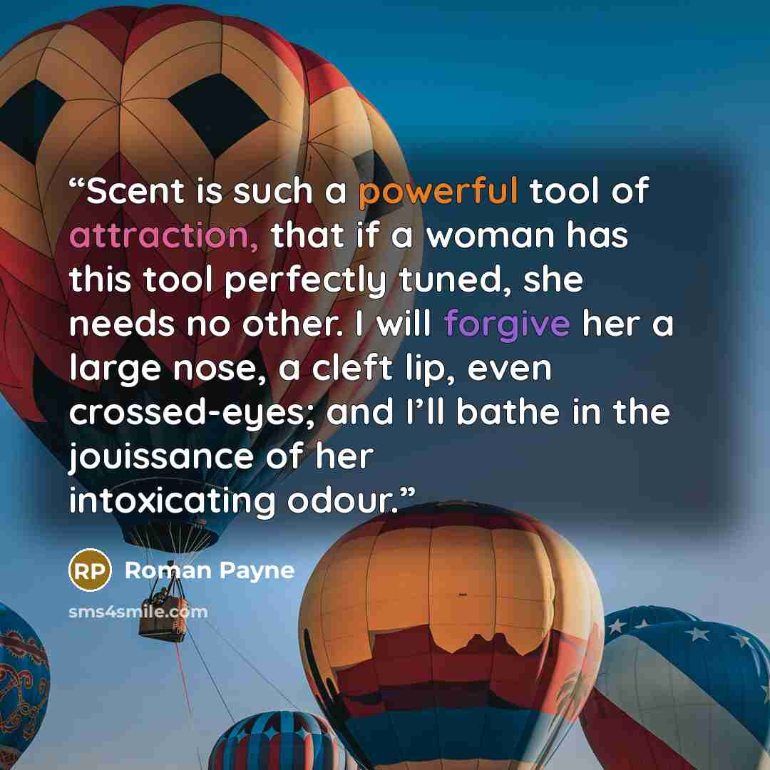 “Scent is such a powerful tool of attraction, that if a woman has this tool perfectly tuned, she needs no other. I will forgive her a large nose, a cleft lip, even crossed-eyes; and I’ll bathe in the jouissance of her intoxicating odour.” quote by Roman Payne