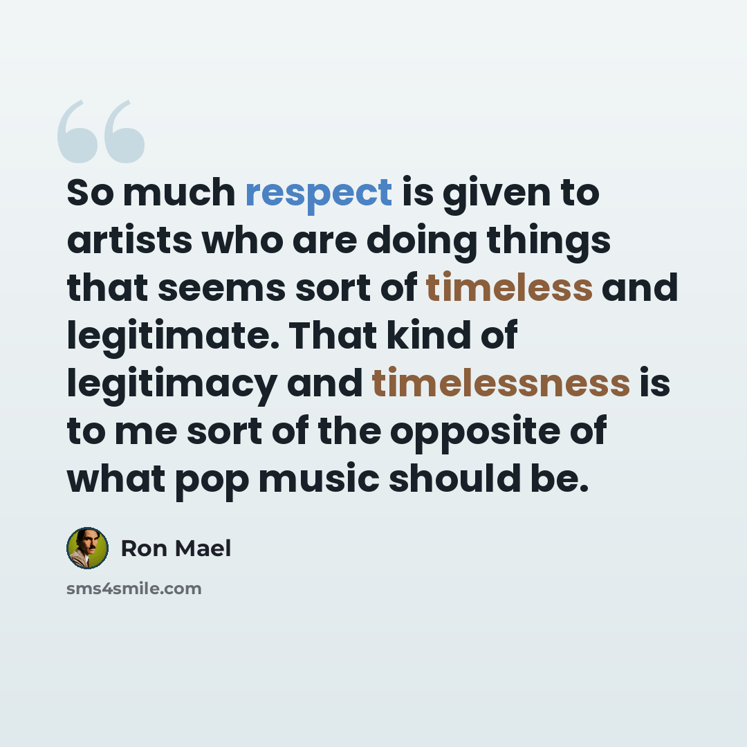 “So much respect is given to artists who are doing things that seems sort of timeless and legitimate. That kind of legitimacy and timelessness is to me sort of the opposite of what pop music should be.” quote by Ron Mael