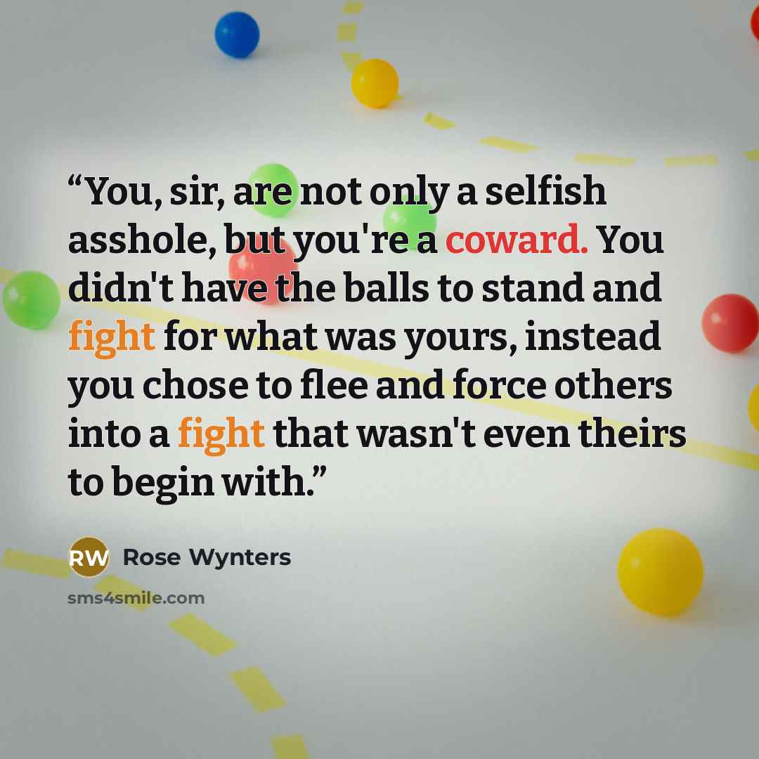 “You, sir, are not only a selfish asshole, but you're a coward. You didn't have the balls to stand and fight for what was yours, instead you chose to flee and force others into a fight that wasn't even theirs to begin with.” quote by Rose Wynters
