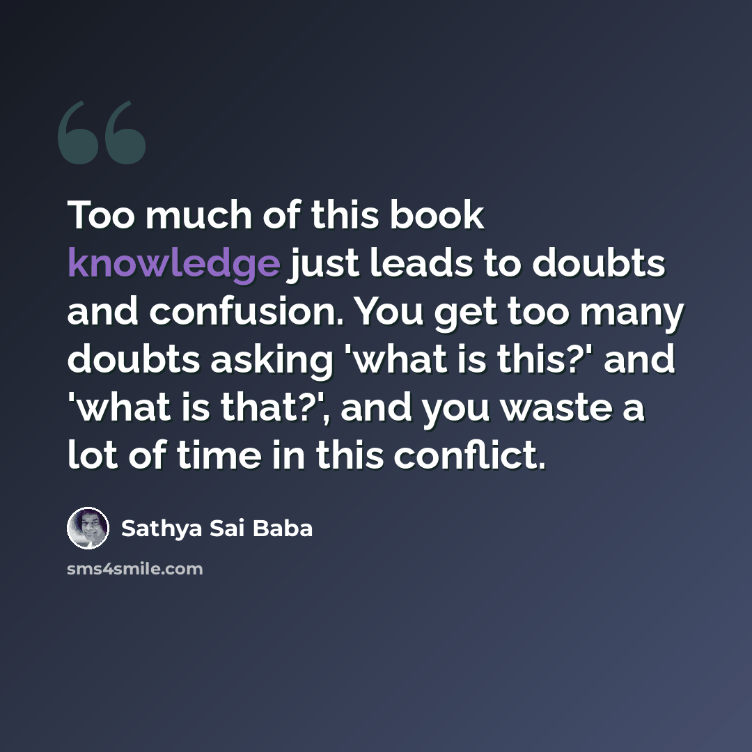 “Too much of this book knowledge just leads to doubts and confusion. You get too many doubts asking 'what is this?' and 'what is that?', and you waste a lot of time in this conflict.” quote by Sathya Sai Baba