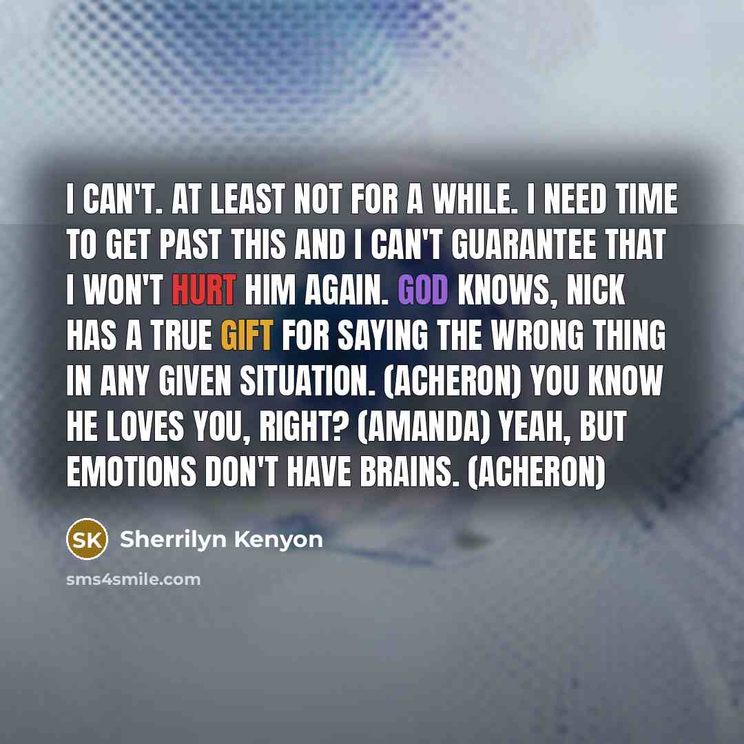 “I can't. At least not for a while. I need time to get past this and I can't guarantee that I won't hurt him again. God knows, Nick has a true gift for saying the wrong thing in any given situation. (Acheron) You know he loves you, right? (Amanda) Yeah, but emotions don't have brains. (Acheron)” quote by Sherrilyn Kenyon