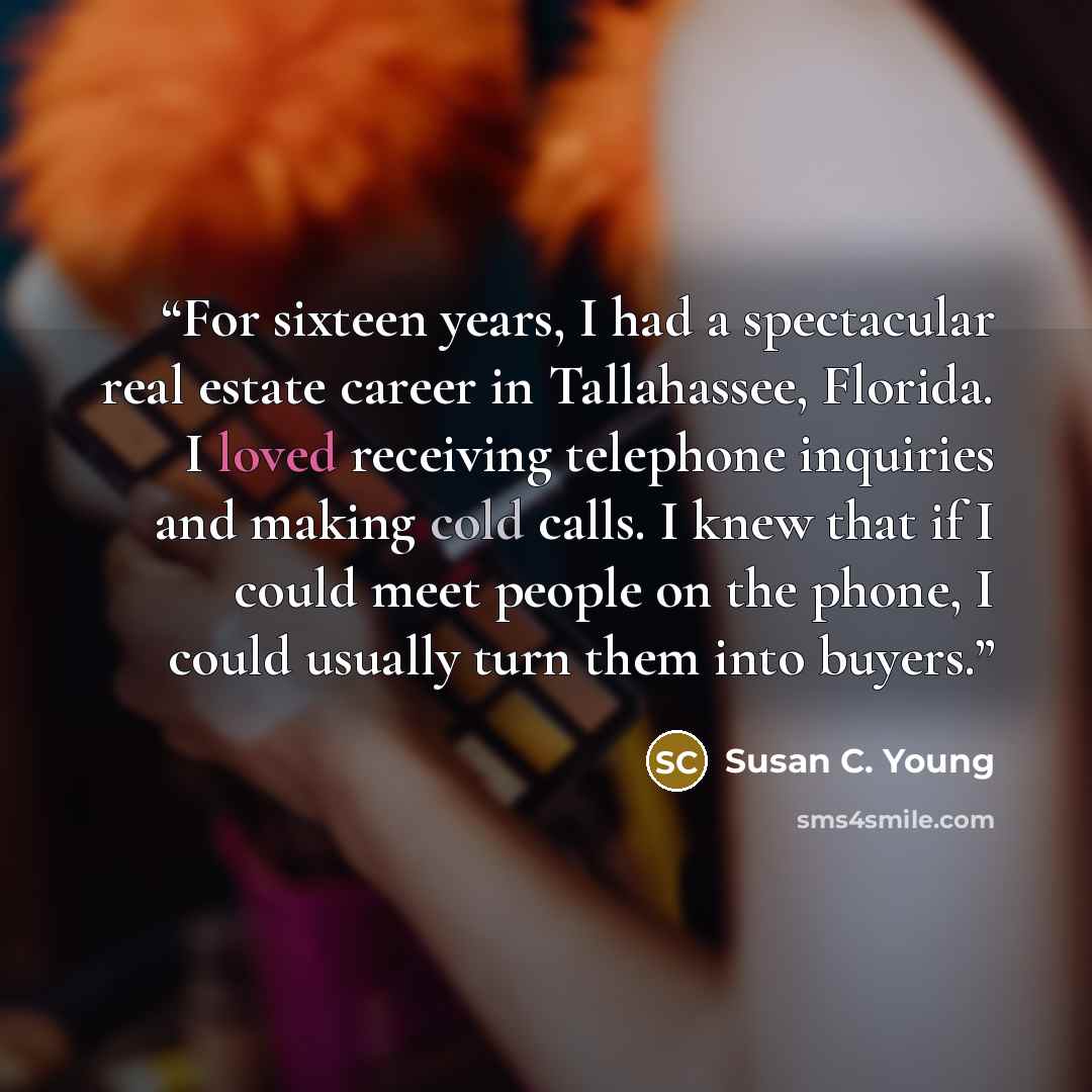 “For sixteen years, I had a spectacular real estate career in Tallahassee, Florida. I loved receiving telephone inquiries and making cold calls. I knew that if I could meet people on the phone, I could usually turn them into buyers.” quote by Susan C. Young