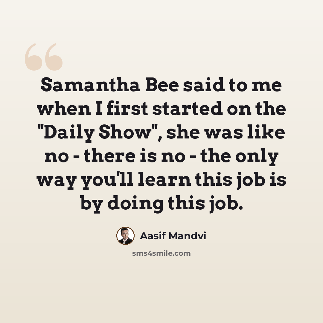 “Samantha Bee said to me when I first started on the "Daily Show", she was like no - there is no - the only way you'll learn this job is by doing this job.” quote by Aasif Mandvi