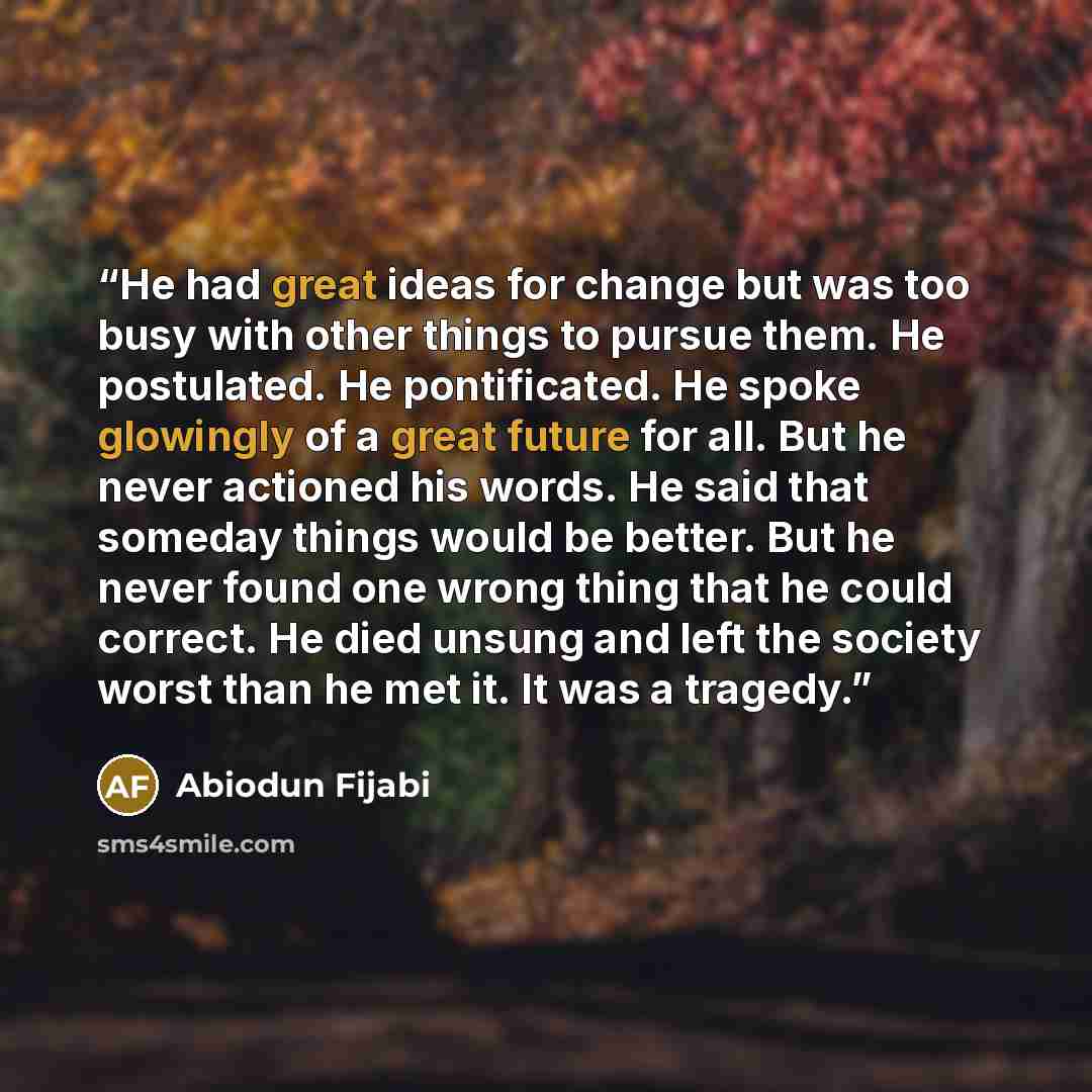 “He had great ideas for change but was too busy with other things to pursue them. He postulated. He pontificated. He spoke glowingly of a great future for all. But he never actioned his words. He said that someday things would be better. But he never found one wrong thing that he could correct. He…” quote by Abiodun Fijabi