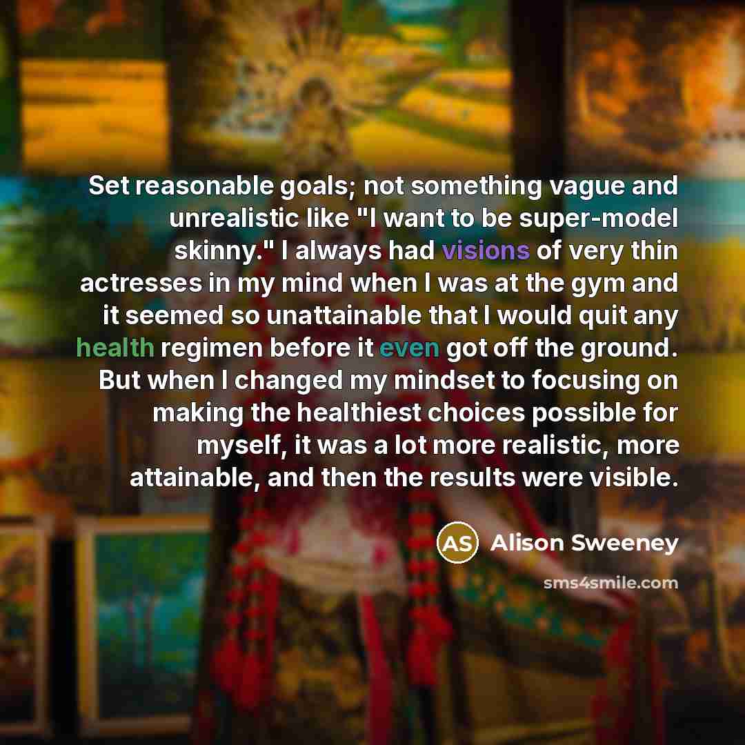 “Set reasonable goals; not something vague and unrealistic like "I want to be super-model skinny." I always had visions of very thin actresses in my mind when I was at the gym and it seemed so unattainable that I would quit any health regimen before it even got off the ground. But when I changed my…” quote by Alison Sweeney