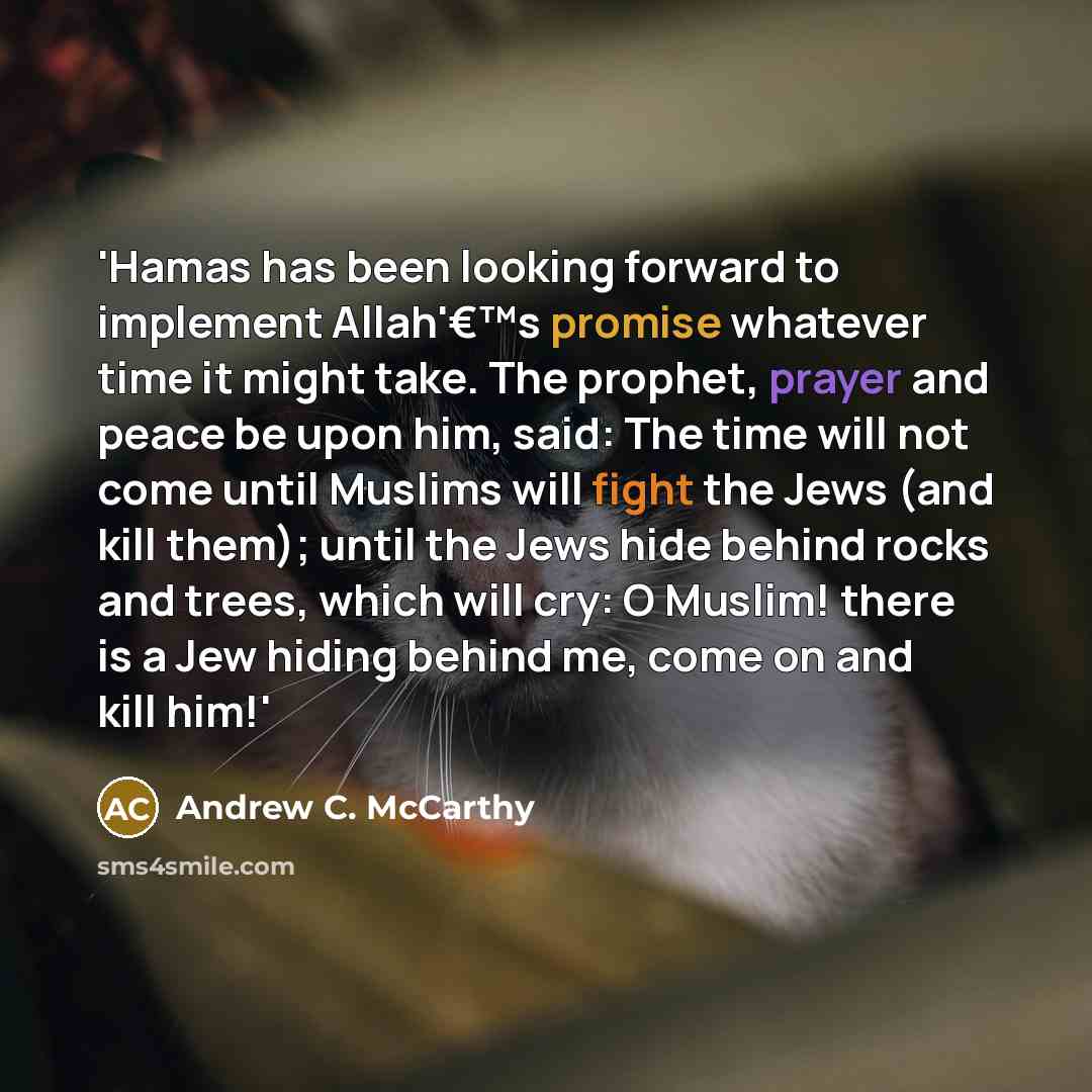 “'Hamas has been looking forward to implement Allah'€™s promise whatever time it might take. The prophet, prayer and peace be upon him, said: The time will not come until Muslims will fight the Jews (and kill them); until the Jews hide behind rocks and trees, which will cry: O Muslim! there is a…” quote by Andrew C. McCarthy