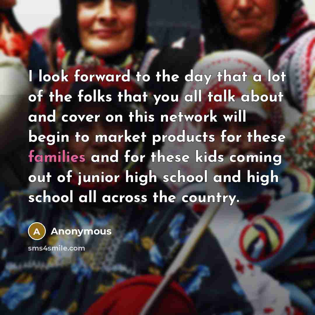 “I look forward to the day that a lot of the folks that you all talk about and cover on this network will begin to market products for these families and for these kids coming out of junior high school and high school all across the country.” quote by Anonymous