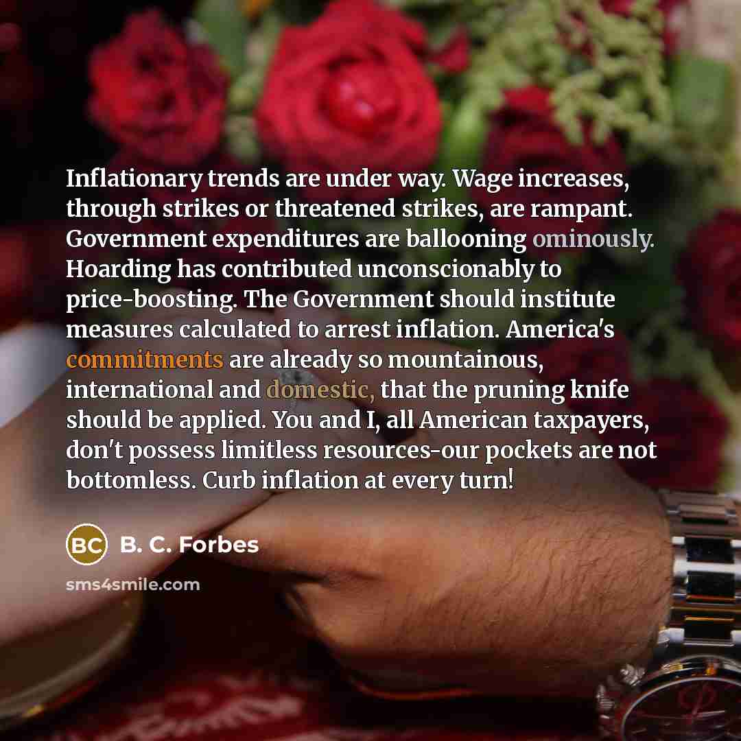 “Inflationary trends are under way. Wage increases, through strikes or threatened strikes, are rampant. Government expenditures are ballooning ominously. Hoarding has contributed unconscionably to price-boosting. The Government should institute measures calculated to arrest inflation. America's…” quote by B. C. Forbes