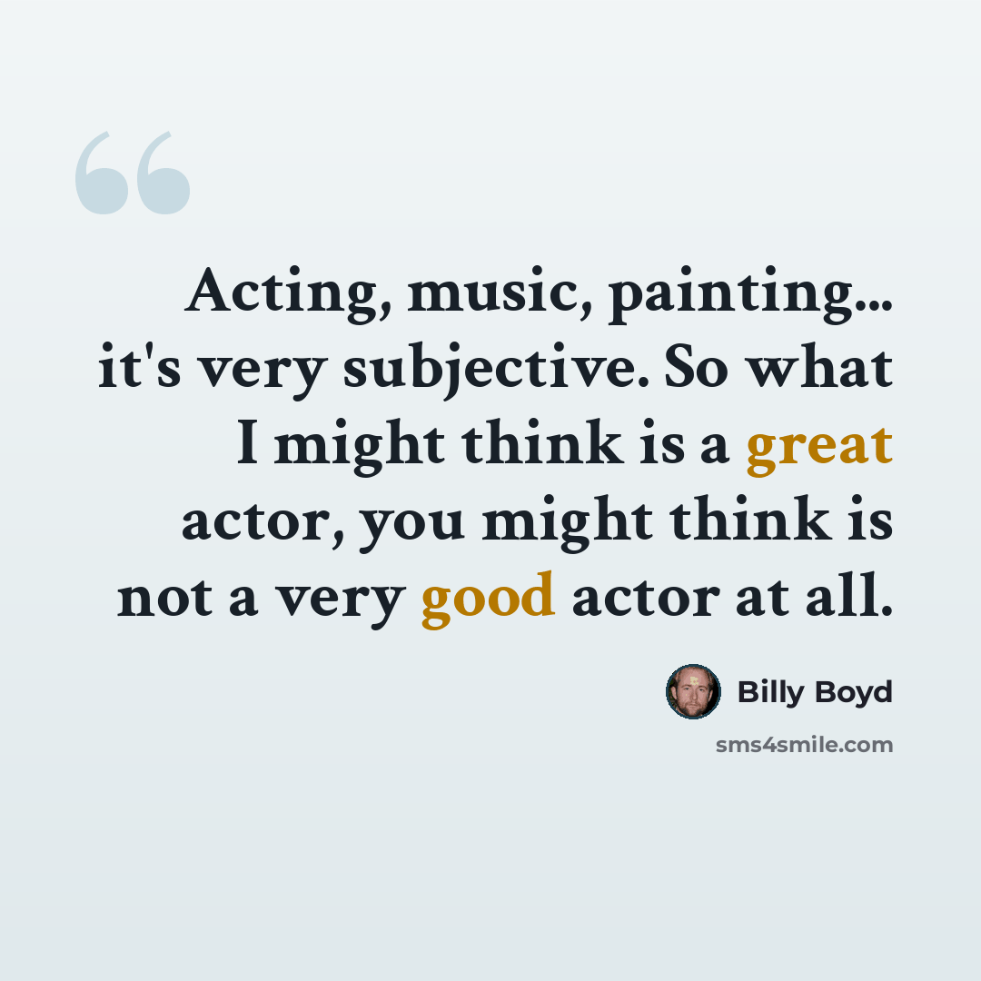 “Acting, music, painting... it's very subjective. So what I might think is a great actor, you might think is not a very good actor at all.” quote by Billy Boyd