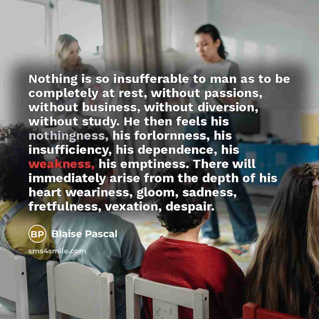 “Nothing is so insufferable to man as to be completely at rest, without passions, without business, without diversion, without study. He then feels his nothingness, his forlornness, his insufficiency, his dependence, his weakness, his emptiness. There will immediately arise from the depth of his…” quote by Blaise Pascal