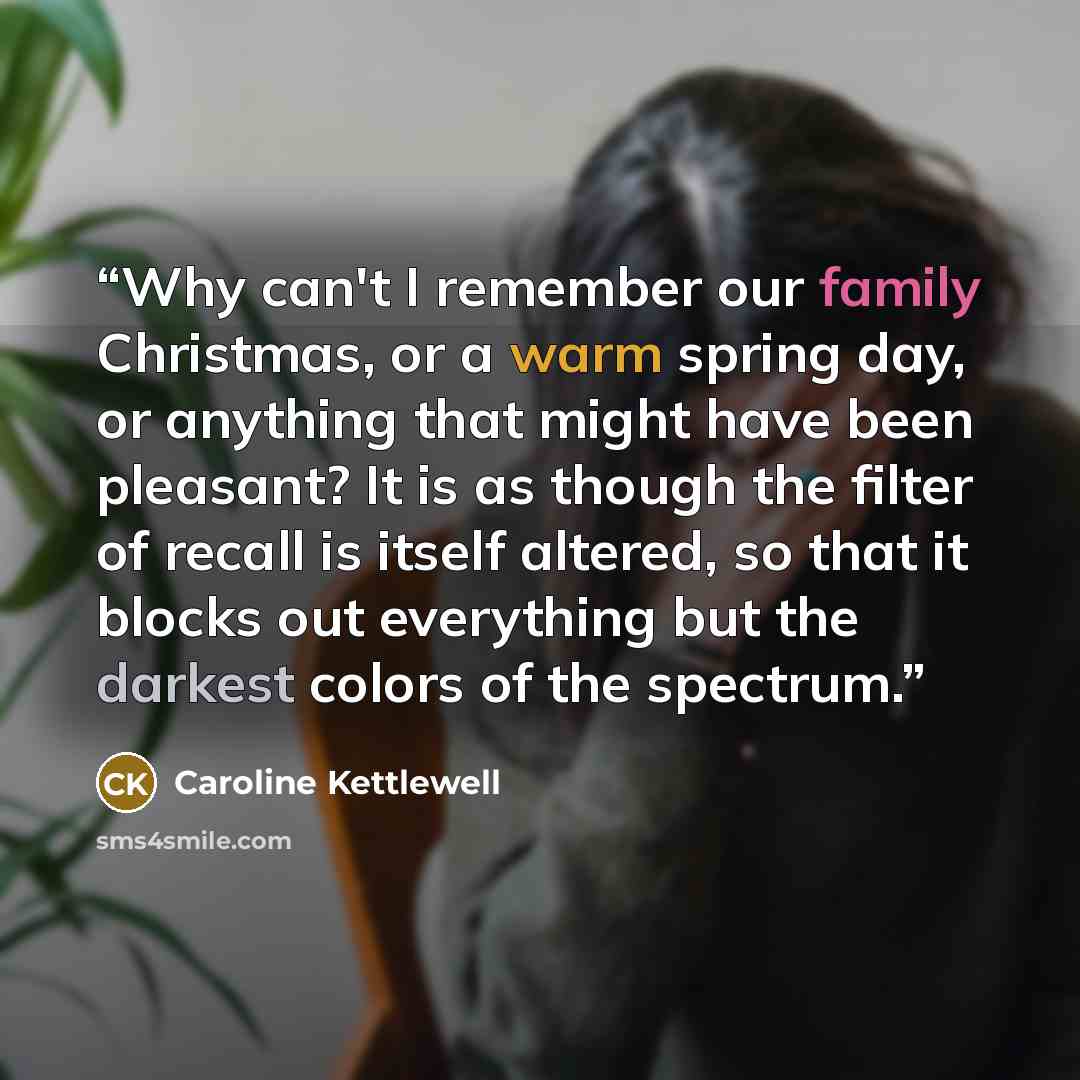 “Why can't I remember our family Christmas, or a warm spring day, or anything that might have been pleasant? It is as though the filter of recall is itself altered, so that it blocks out everything but the darkest colors of the spectrum.” quote by Caroline Kettlewell