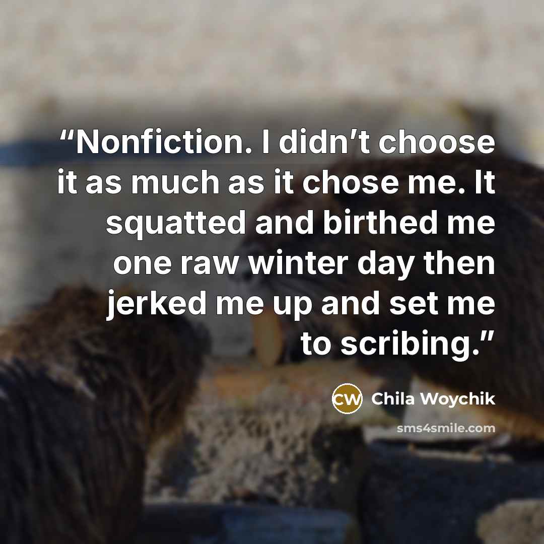 “Nonfiction. I didn’t choose it as much as it chose me. It squatted and birthed me one raw winter day then jerked me up and set me to scribing.” quote by Chila Woychik