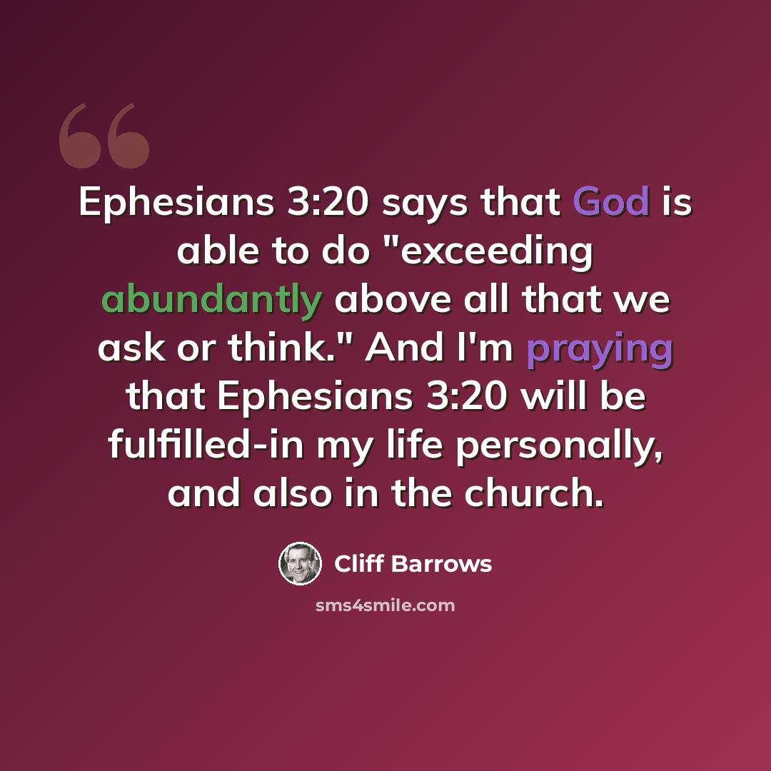 “Ephesians 3:20 says that God is able to do "exceeding abundantly above all that we ask or think." And I'm praying that Ephesians 3:20 will be fulfilled-in my life personally, and also in the church.” quote by Cliff Barrows