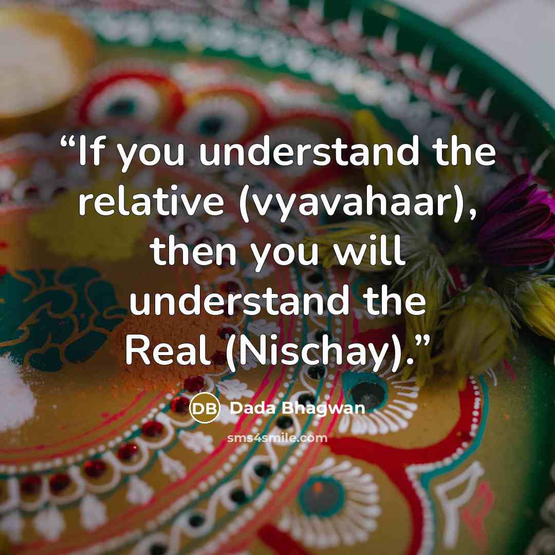 “If you understand the relative (vyavahaar), then you will understand the Real (Nischay).” quote by Dada Bhagwan