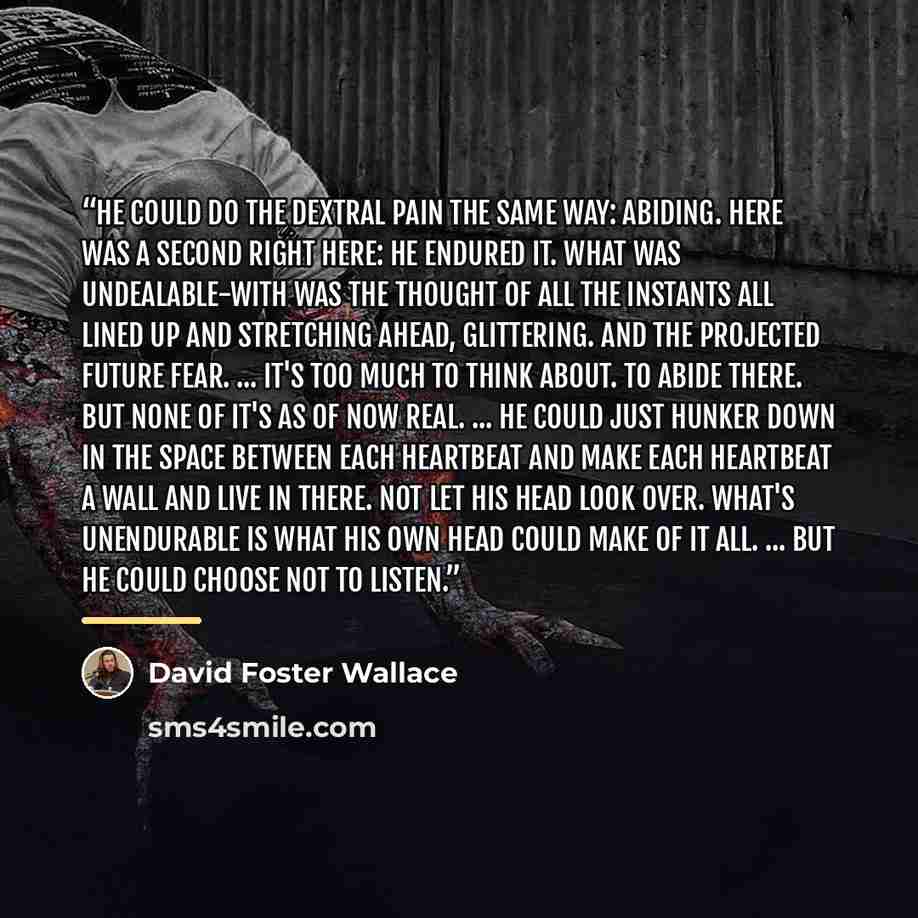 “He could do the dextral pain the same way: Abiding. Here was a second right here: he endured it. What was undealable-with was the thought of all the instants all lined up and stretching ahead, glittering. And the projected future fear. ... It's too much to think about. To Abide there. But none of…” quote by David Foster Wallace